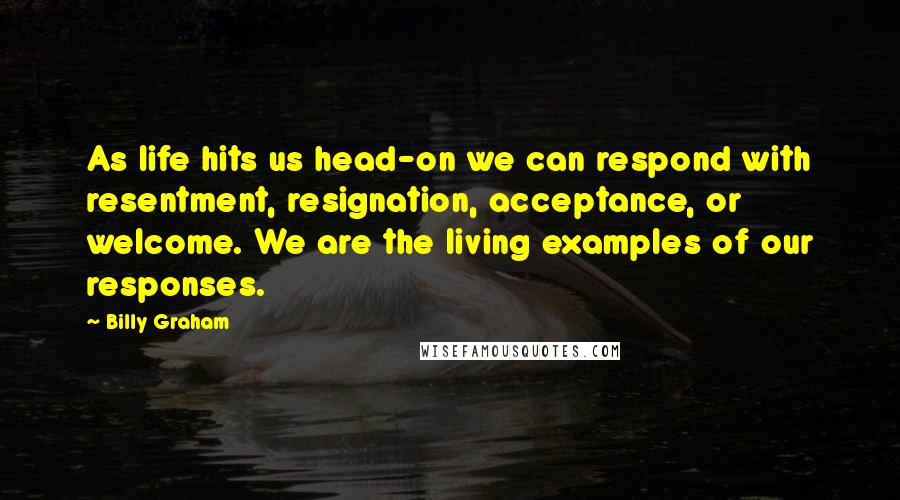 Billy Graham Quotes: As life hits us head-on we can respond with resentment, resignation, acceptance, or welcome. We are the living examples of our responses.