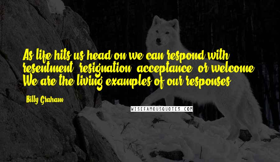 Billy Graham Quotes: As life hits us head-on we can respond with resentment, resignation, acceptance, or welcome. We are the living examples of our responses.