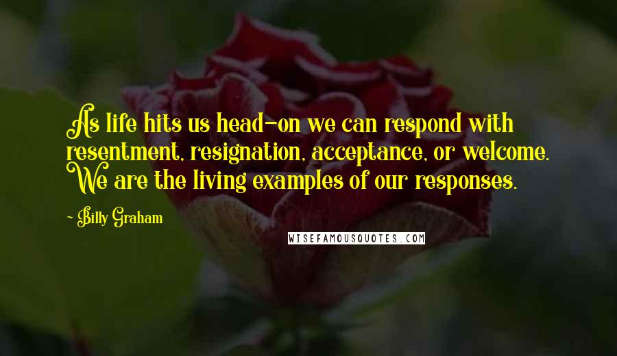 Billy Graham Quotes: As life hits us head-on we can respond with resentment, resignation, acceptance, or welcome. We are the living examples of our responses.