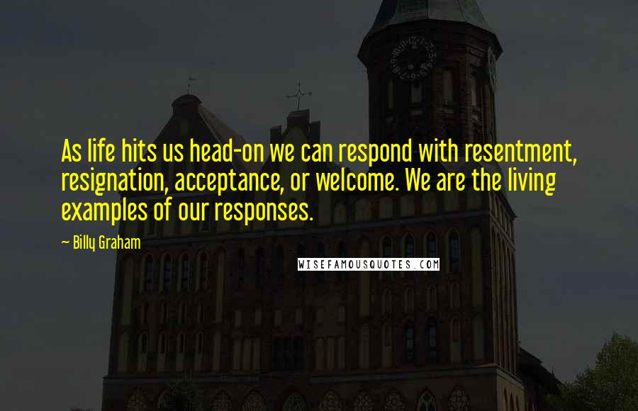 Billy Graham Quotes: As life hits us head-on we can respond with resentment, resignation, acceptance, or welcome. We are the living examples of our responses.