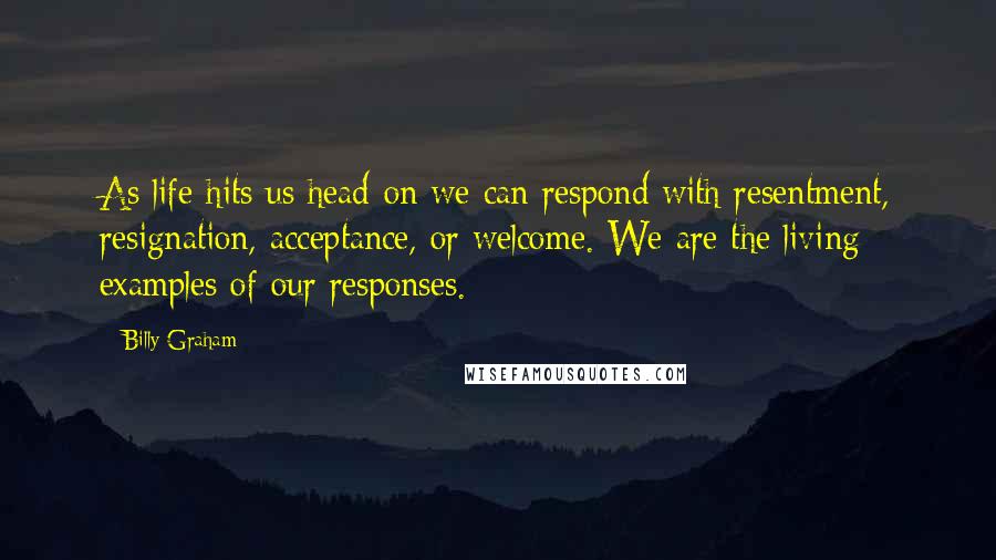 Billy Graham Quotes: As life hits us head-on we can respond with resentment, resignation, acceptance, or welcome. We are the living examples of our responses.