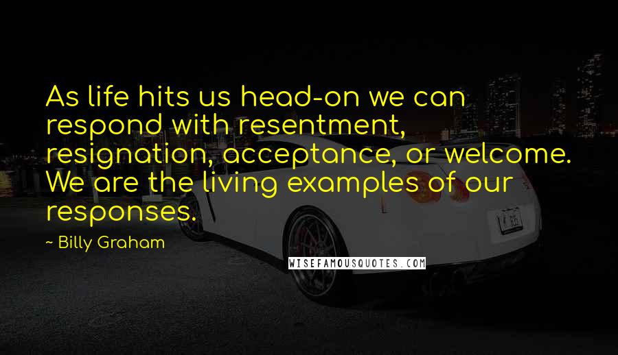 Billy Graham Quotes: As life hits us head-on we can respond with resentment, resignation, acceptance, or welcome. We are the living examples of our responses.