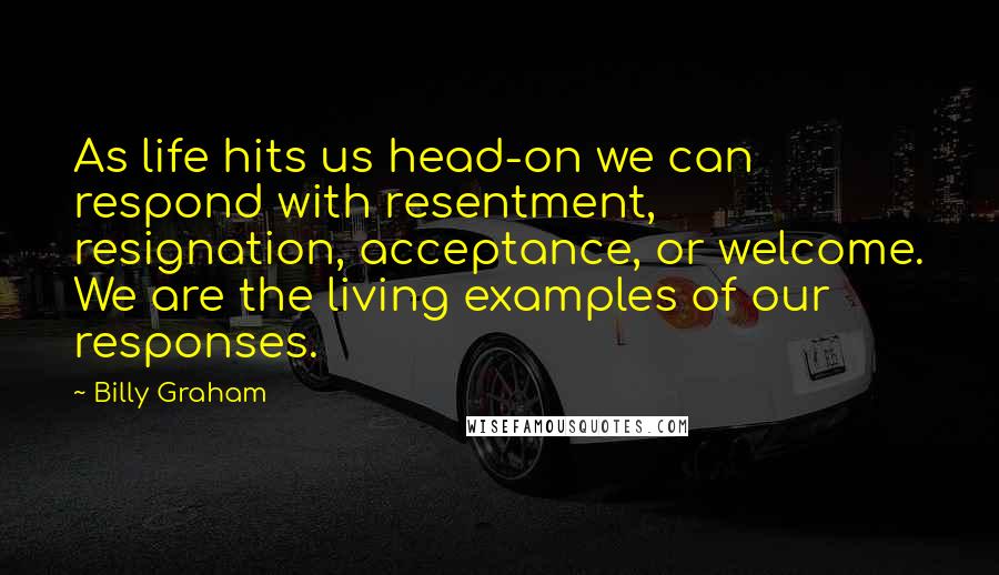 Billy Graham Quotes: As life hits us head-on we can respond with resentment, resignation, acceptance, or welcome. We are the living examples of our responses.