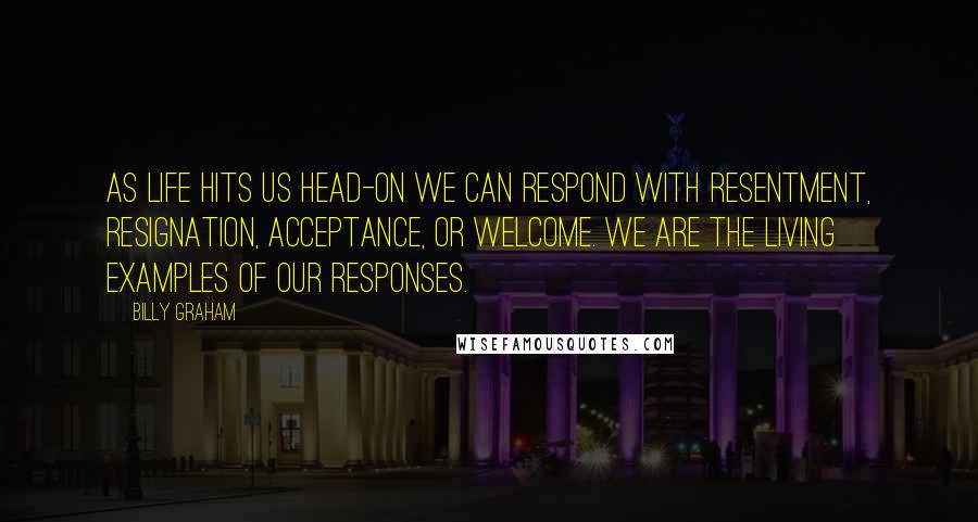 Billy Graham Quotes: As life hits us head-on we can respond with resentment, resignation, acceptance, or welcome. We are the living examples of our responses.