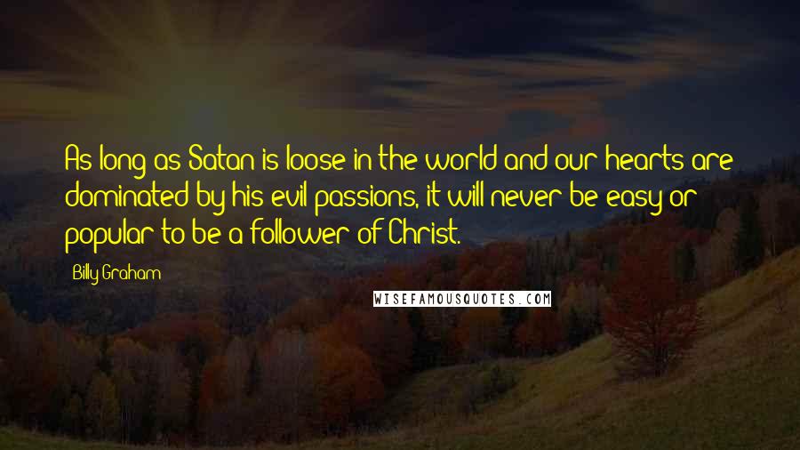 Billy Graham Quotes: As long as Satan is loose in the world and our hearts are dominated by his evil passions, it will never be easy or popular to be a follower of Christ.