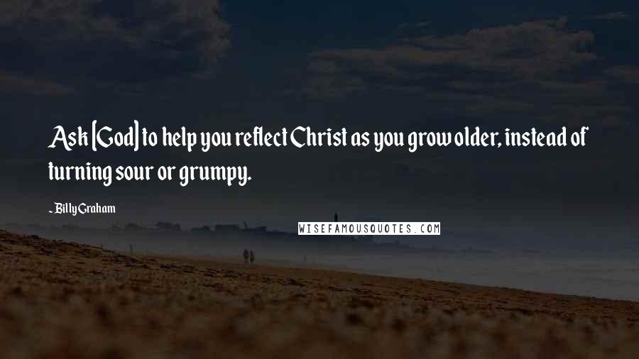 Billy Graham Quotes: Ask [God] to help you reflect Christ as you grow older, instead of turning sour or grumpy.