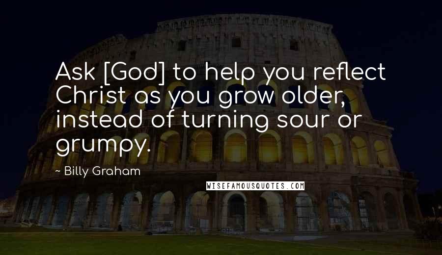 Billy Graham Quotes: Ask [God] to help you reflect Christ as you grow older, instead of turning sour or grumpy.