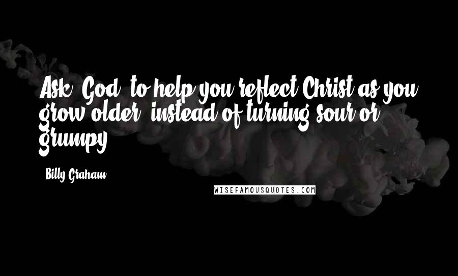 Billy Graham Quotes: Ask [God] to help you reflect Christ as you grow older, instead of turning sour or grumpy.