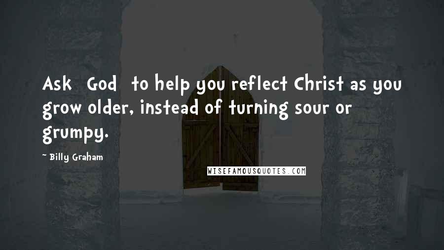 Billy Graham Quotes: Ask [God] to help you reflect Christ as you grow older, instead of turning sour or grumpy.