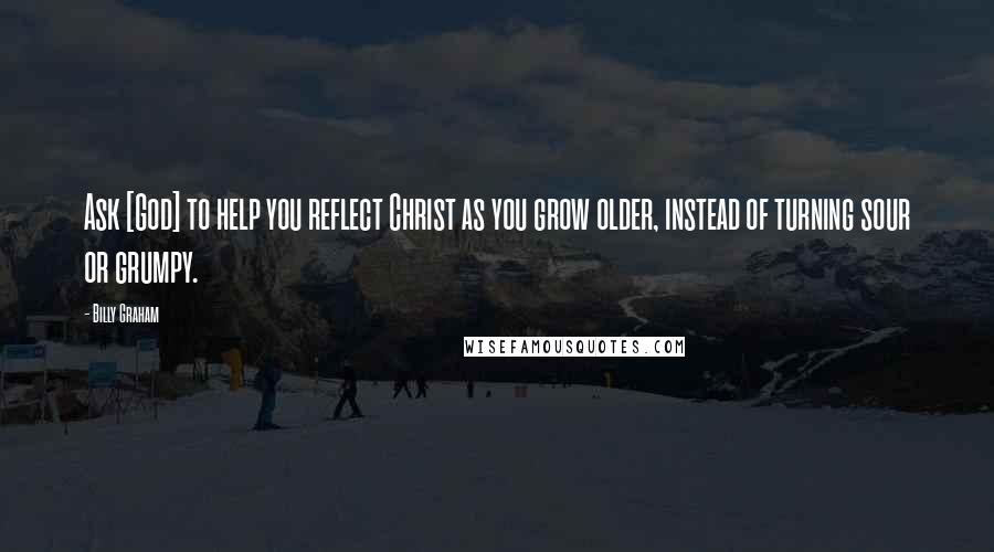 Billy Graham Quotes: Ask [God] to help you reflect Christ as you grow older, instead of turning sour or grumpy.