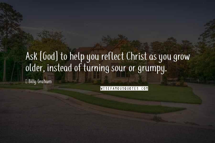 Billy Graham Quotes: Ask [God] to help you reflect Christ as you grow older, instead of turning sour or grumpy.