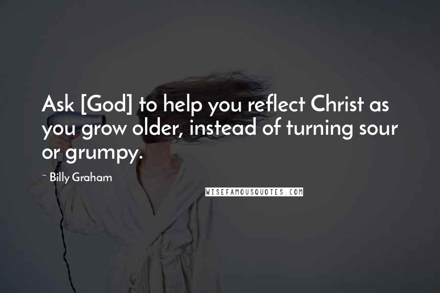 Billy Graham Quotes: Ask [God] to help you reflect Christ as you grow older, instead of turning sour or grumpy.