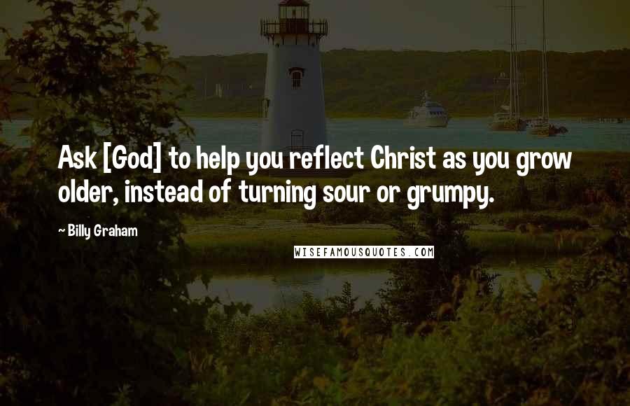 Billy Graham Quotes: Ask [God] to help you reflect Christ as you grow older, instead of turning sour or grumpy.