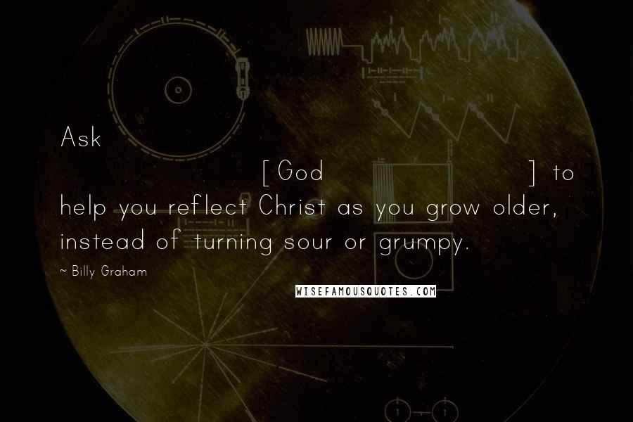 Billy Graham Quotes: Ask [God] to help you reflect Christ as you grow older, instead of turning sour or grumpy.