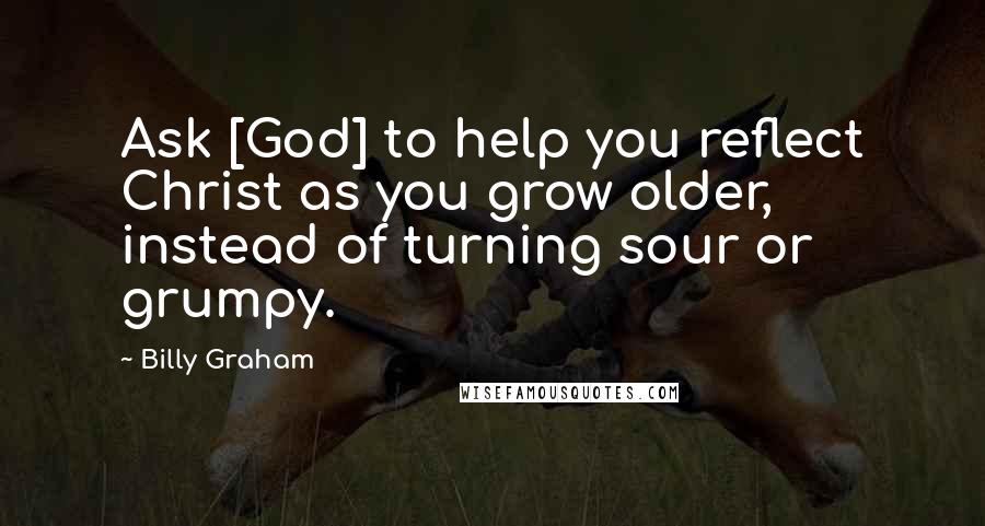 Billy Graham Quotes: Ask [God] to help you reflect Christ as you grow older, instead of turning sour or grumpy.