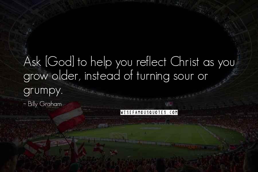 Billy Graham Quotes: Ask [God] to help you reflect Christ as you grow older, instead of turning sour or grumpy.