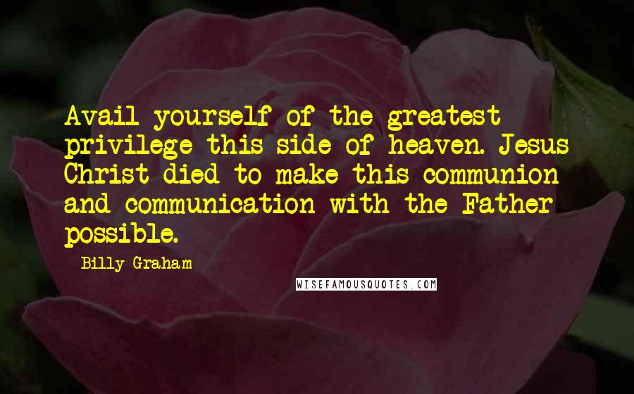 Billy Graham Quotes: Avail yourself of the greatest privilege this side of heaven. Jesus Christ died to make this communion and communication with the Father possible.