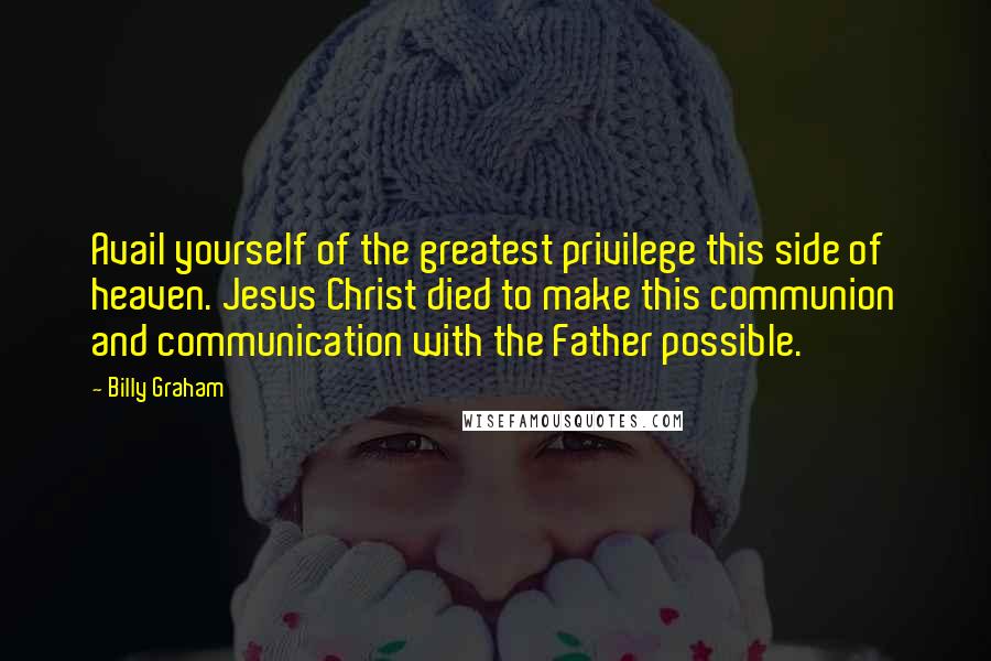 Billy Graham Quotes: Avail yourself of the greatest privilege this side of heaven. Jesus Christ died to make this communion and communication with the Father possible.