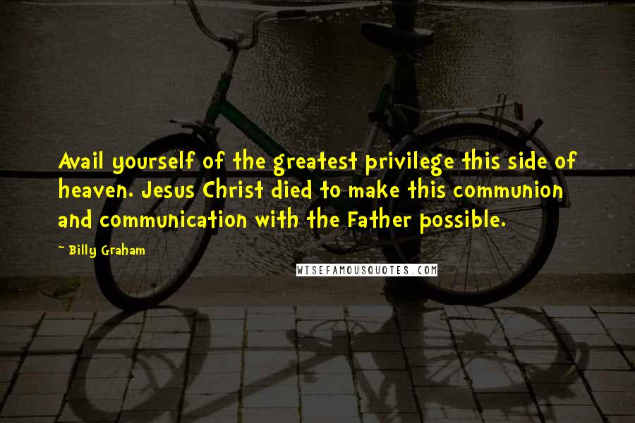 Billy Graham Quotes: Avail yourself of the greatest privilege this side of heaven. Jesus Christ died to make this communion and communication with the Father possible.