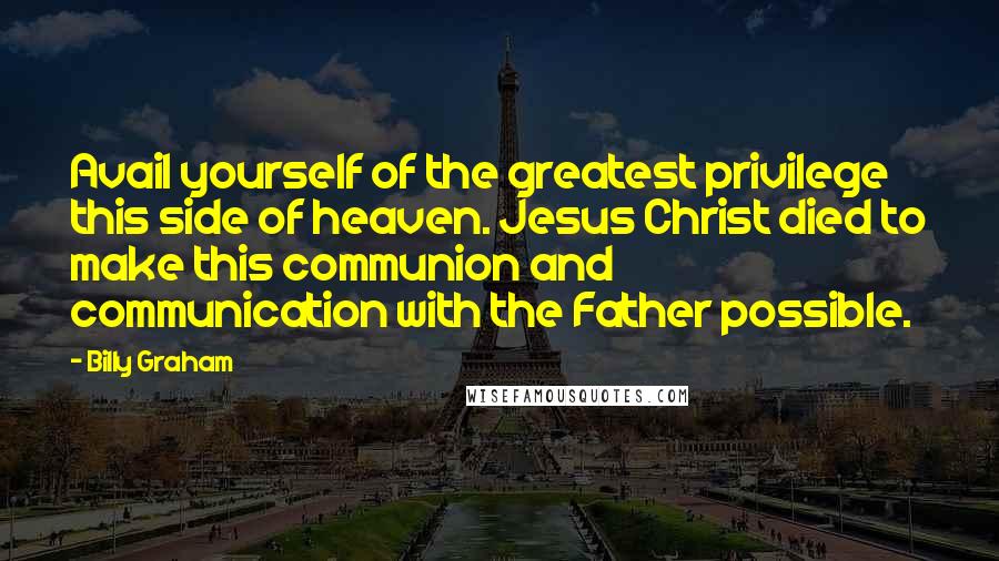 Billy Graham Quotes: Avail yourself of the greatest privilege this side of heaven. Jesus Christ died to make this communion and communication with the Father possible.