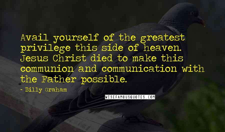 Billy Graham Quotes: Avail yourself of the greatest privilege this side of heaven. Jesus Christ died to make this communion and communication with the Father possible.