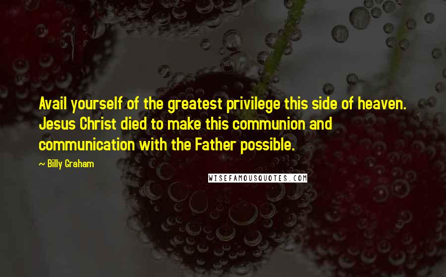 Billy Graham Quotes: Avail yourself of the greatest privilege this side of heaven. Jesus Christ died to make this communion and communication with the Father possible.