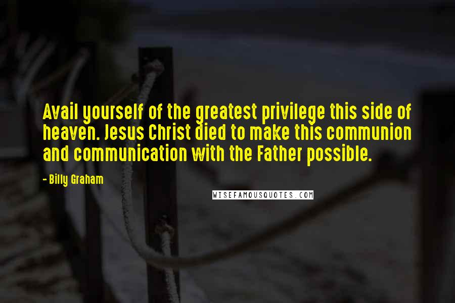 Billy Graham Quotes: Avail yourself of the greatest privilege this side of heaven. Jesus Christ died to make this communion and communication with the Father possible.