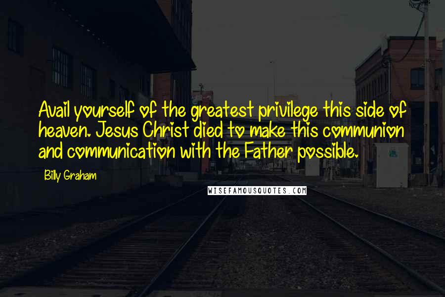 Billy Graham Quotes: Avail yourself of the greatest privilege this side of heaven. Jesus Christ died to make this communion and communication with the Father possible.