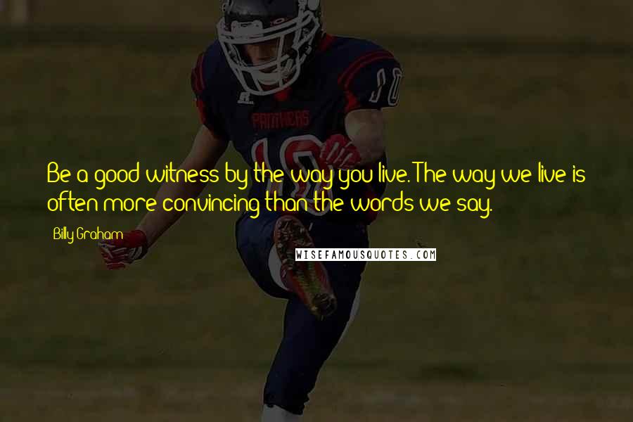 Billy Graham Quotes: Be a good witness by the way you live. The way we live is often more convincing than the words we say.