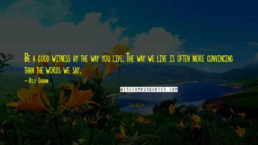 Billy Graham Quotes: Be a good witness by the way you live. The way we live is often more convincing than the words we say.