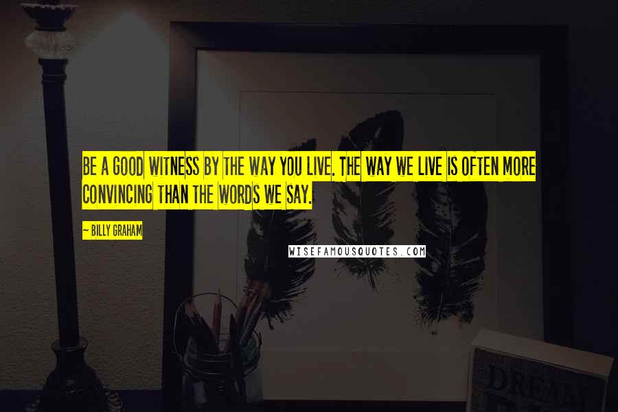 Billy Graham Quotes: Be a good witness by the way you live. The way we live is often more convincing than the words we say.
