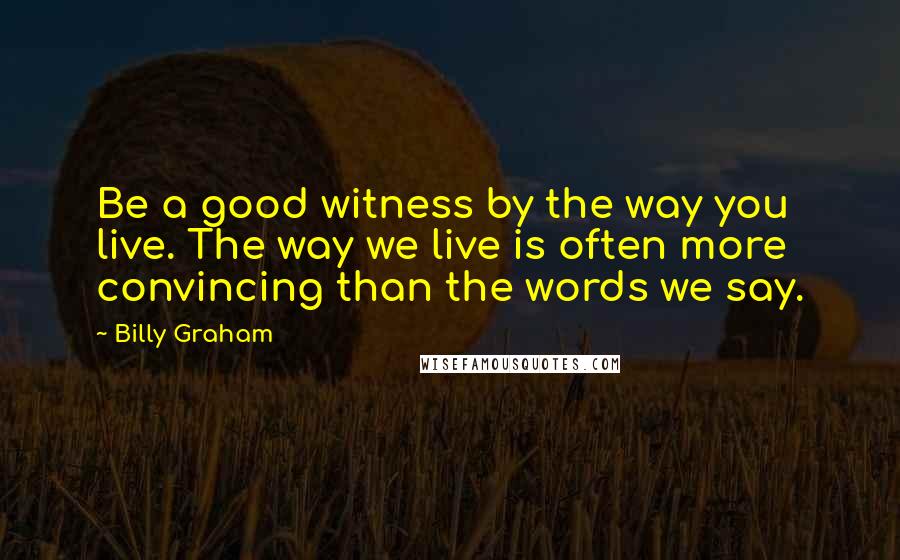 Billy Graham Quotes: Be a good witness by the way you live. The way we live is often more convincing than the words we say.