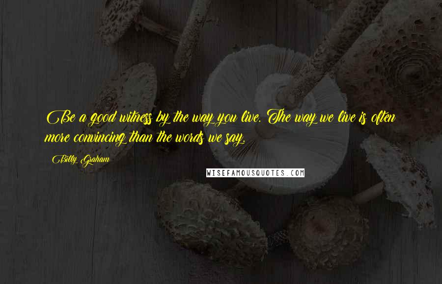 Billy Graham Quotes: Be a good witness by the way you live. The way we live is often more convincing than the words we say.