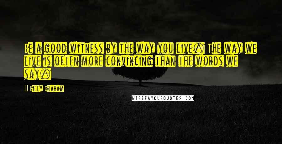 Billy Graham Quotes: Be a good witness by the way you live. The way we live is often more convincing than the words we say.