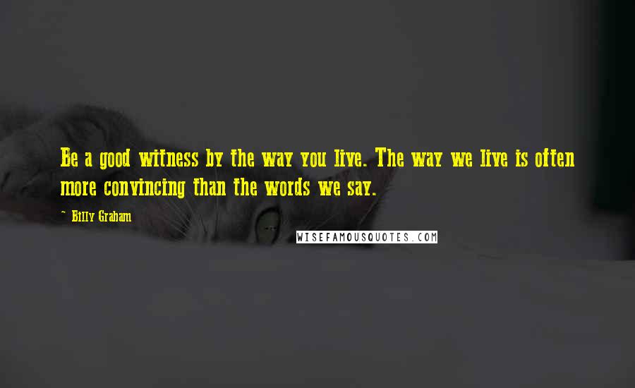 Billy Graham Quotes: Be a good witness by the way you live. The way we live is often more convincing than the words we say.