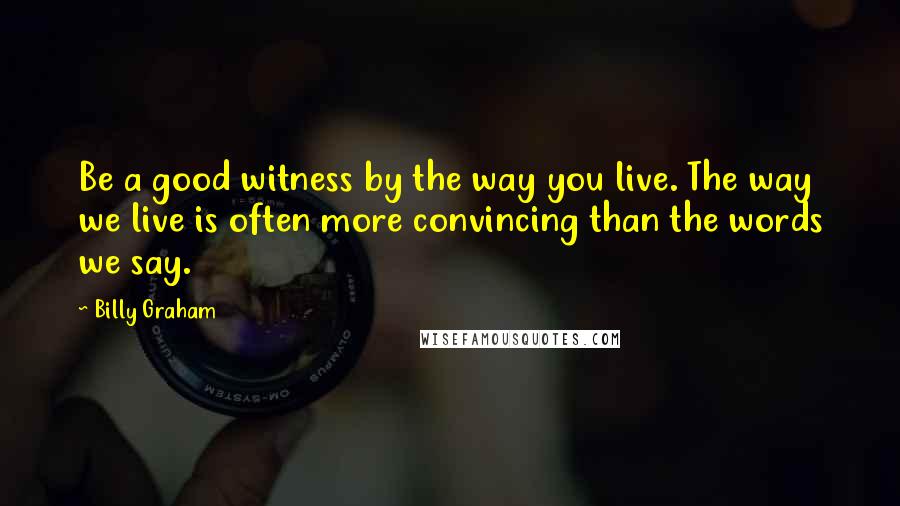 Billy Graham Quotes: Be a good witness by the way you live. The way we live is often more convincing than the words we say.