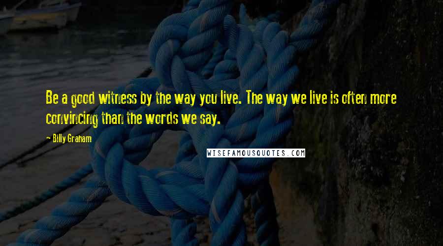 Billy Graham Quotes: Be a good witness by the way you live. The way we live is often more convincing than the words we say.