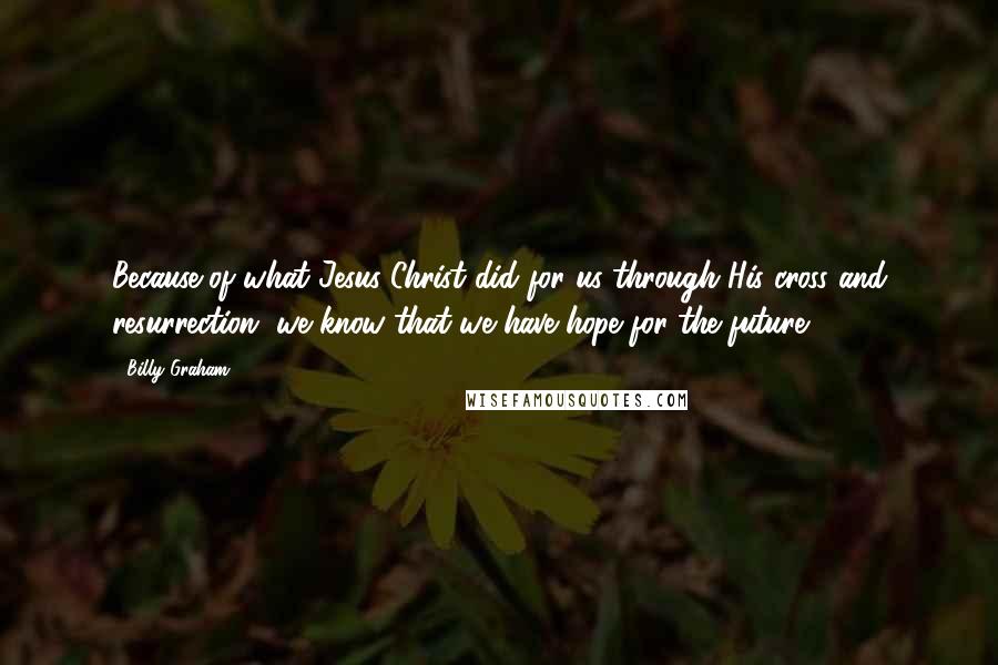 Billy Graham Quotes: Because of what Jesus Christ did for us through His cross and resurrection, we know that we have hope for the future.