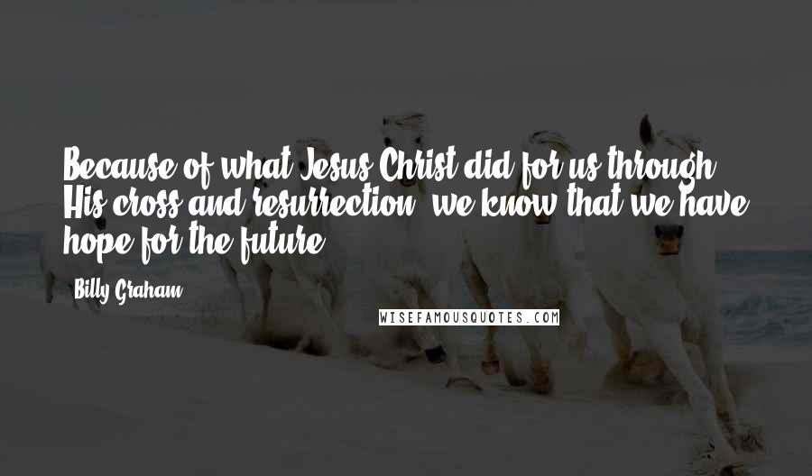 Billy Graham Quotes: Because of what Jesus Christ did for us through His cross and resurrection, we know that we have hope for the future.