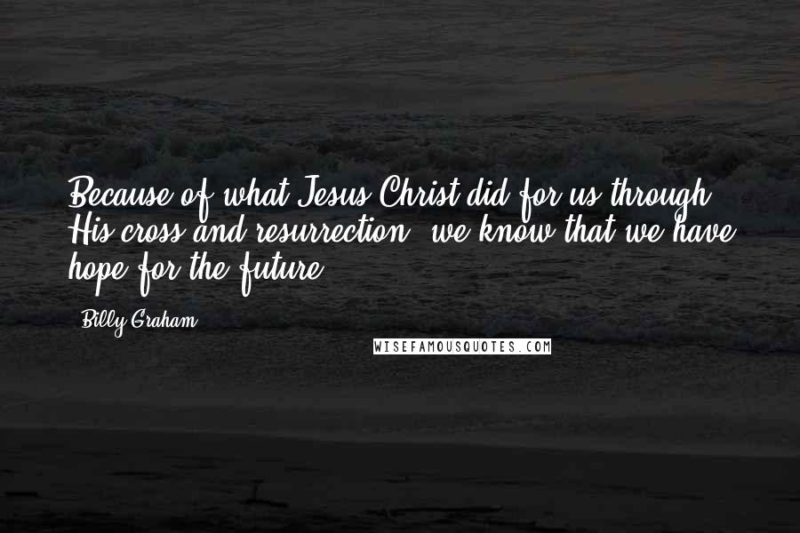 Billy Graham Quotes: Because of what Jesus Christ did for us through His cross and resurrection, we know that we have hope for the future.