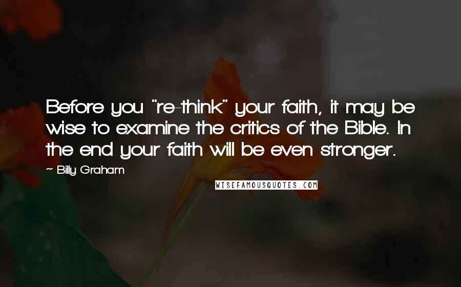 Billy Graham Quotes: Before you "re-think" your faith, it may be wise to examine the critics of the Bible. In the end your faith will be even stronger.