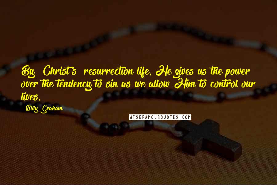 Billy Graham Quotes: By [Christ's] resurrection life, He gives us the power over the tendency to sin as we allow Him to control our lives.