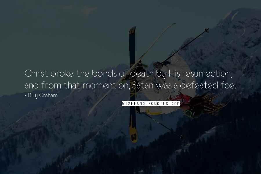 Billy Graham Quotes: Christ broke the bonds of death by His resurrection, and from that moment on, Satan was a defeated foe.