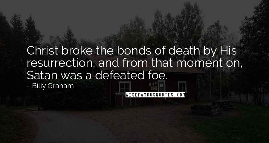 Billy Graham Quotes: Christ broke the bonds of death by His resurrection, and from that moment on, Satan was a defeated foe.