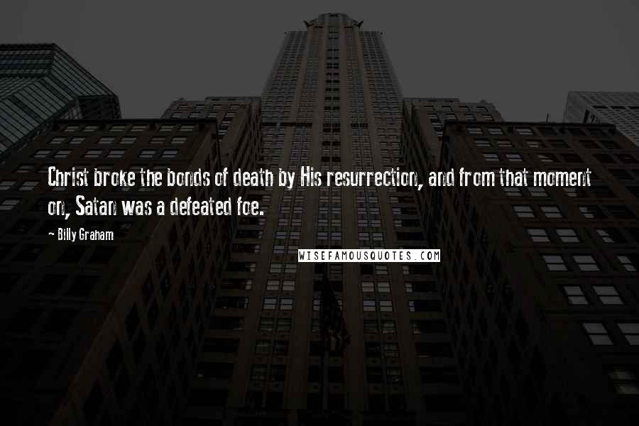 Billy Graham Quotes: Christ broke the bonds of death by His resurrection, and from that moment on, Satan was a defeated foe.