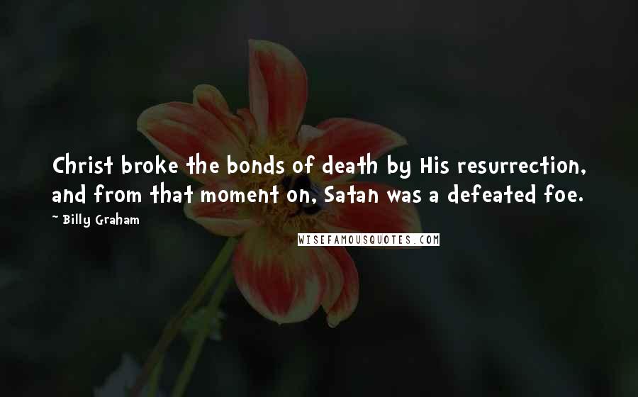 Billy Graham Quotes: Christ broke the bonds of death by His resurrection, and from that moment on, Satan was a defeated foe.