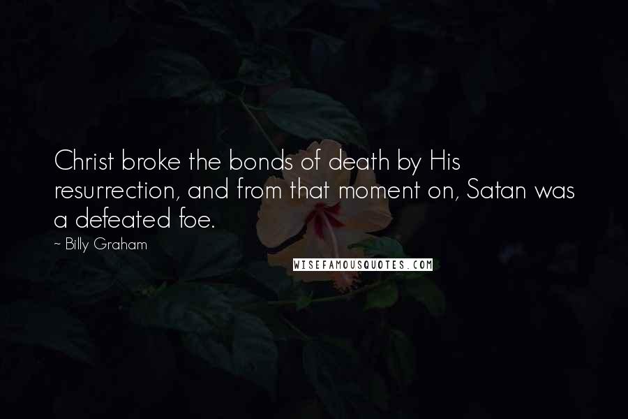 Billy Graham Quotes: Christ broke the bonds of death by His resurrection, and from that moment on, Satan was a defeated foe.