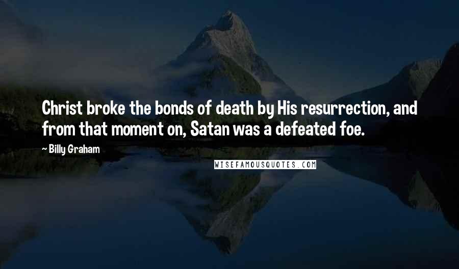 Billy Graham Quotes: Christ broke the bonds of death by His resurrection, and from that moment on, Satan was a defeated foe.