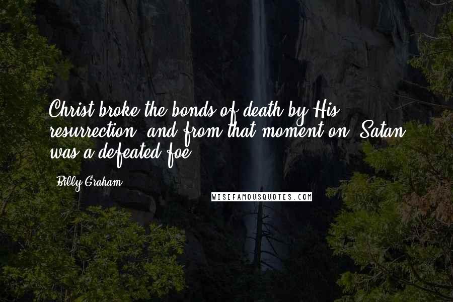 Billy Graham Quotes: Christ broke the bonds of death by His resurrection, and from that moment on, Satan was a defeated foe.