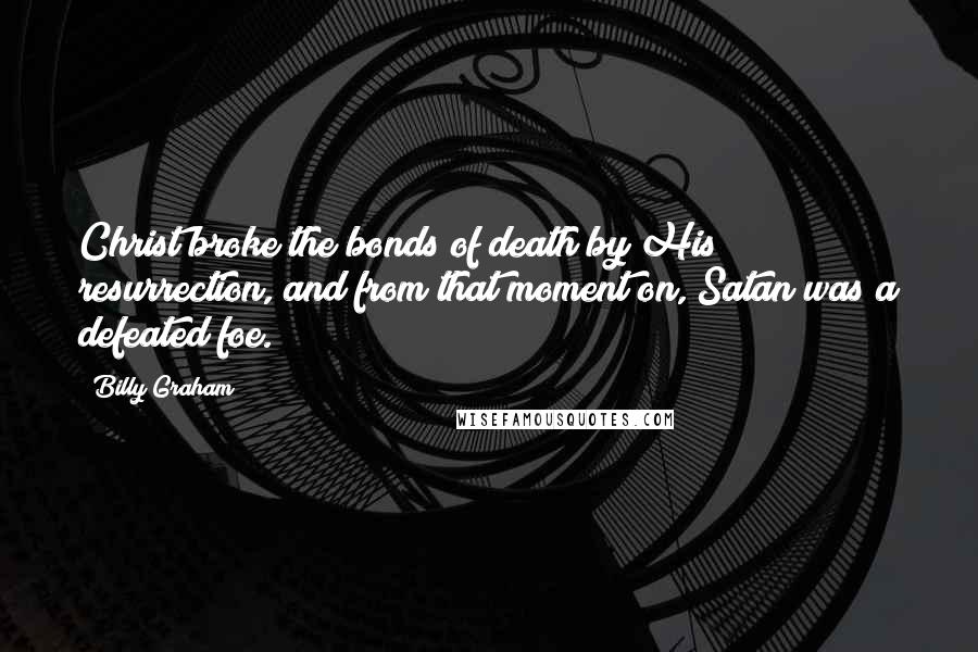 Billy Graham Quotes: Christ broke the bonds of death by His resurrection, and from that moment on, Satan was a defeated foe.
